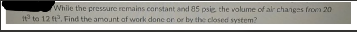 While the pressure remains constant and 85 psig, the volume of air changes from 20
ft3 to 12 ft3. Find the amount of work done on or by the closed system?
