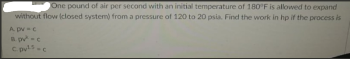 One pound of air per second with an initial temperature of 180°F is allowed to expand
without flow (closed system) from a pressure of 120 to 20 psia. Find the work in hp if the process is
A. pv = c
B. pv-c
C. pv15-C
