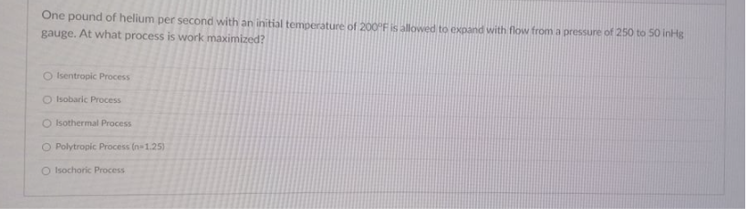 One pound of helium per second with an initial temperature of 200PF is allowed to expand with flow from a pressure of 250 to 50 inHg
gauge. At what process is work maximized?
O Isentropic Process
O Isobaric Process
O Isothermal Process
O Polytropic Process (n-1.25)
O Isochoric Process
