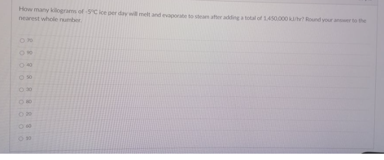 How many kilograms of -5°C ice per day will melt and evaporate to steam after adding a total of 1,450,000 kJ/hr? Round your answer to the
nearest whole number.
O 70
O 90
O 40
O 50
O 30
O 80
O 20
O 60
O 10
