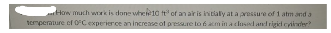 How much work is done when 10 ft³ of an air is initially at a pressure of 1 atm and a
temperature of 0°C experience an increase of pressure to 6 atm in a closed and rigid cylinder?
