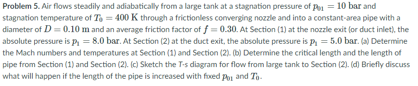 Problem 5. Air flows steadily and adiabatically from a large tank at a stagnation pressure of Po1 = 10 bar and
stagnation temperature of To = 400 K through a frictionless converging nozzle and into a constant-area pipe with a
diameter of D = 0.10 m and an average friction factor of f = 0.30. At Section (1) at the nozzle exit (or duct inlet), the
absolute pressure is P1 = 8.0 bar. At Section (2) at the duct exit, the absolute pressure is P1 = 5.0 bar. (a) Determine
the Mach numbers and temperatures at Section (1) and Section (2). (b) Determine the critical length and the length of
pipe from Section (1) and Section (2). (c) Sketch the T-s diagram for flow from large tank to Section (2). (d) Briefly discuss
what will happen if the length of the pipe is increased with fixed Po1 and To.
