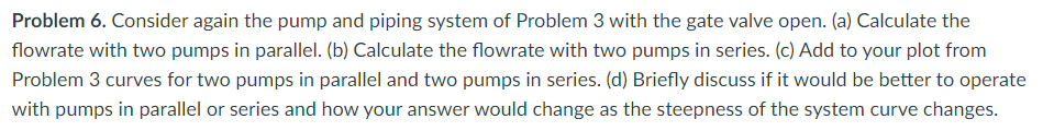 Problem 6. Consider again the pump and piping system of Problem 3 with the gate valve open. (a) Calculate the
flowrate with two pumps in parallel. (b) Calculate the flowrate with two pumps in series. (c) Add to your plot from
Problem 3 curves for two pumps in parallel and two pumps in series. (d) Briefly discuss if it would be better to operate
with pumps in parallel or series and how your answer would change as the steepness of the system curve changes.
