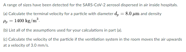 A range of sizes have been detected for the SARS-CoV-2 aerosol dispersed in air inside hospitals.
(a) Calculate the terminal velocity for a particle with diameter d, = 8.0 µm and density
Pp = 1400 kg/m³.
(b) List all of the assumptions used for your calculations in part (a).
(c) Calculate the velocity of the particle if the ventilation system in the room moves the air upwards
at a velocity of 3.0 mm/s.
