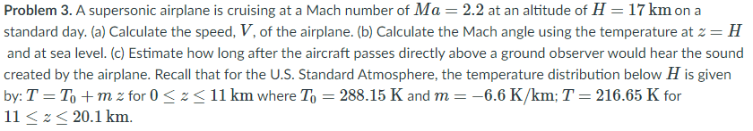 Problem 3. A supersonic airplane is cruising at a Mach number of Ma = 2.2 at an altitude of H = 17 km on a
standard day. (a) Calculate the speed, V, of the airplane. (b) Calculate the Mach angle using the temperature at 2 = H
and at sea level. (c) Estimate how long after the aircraft passes directly above a ground observer would hear the sound
created by the airplane. Recall that for the U.S. Standard Atmosphere, the temperature distribution below H is given
by: T = To + m z for 0 < z < 11 km where To = 288.15 K and m = -6.6 K/km; T = 216.65 K for
11 <z< 20.1 km.
