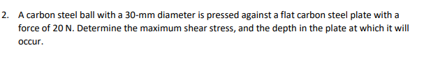 2. A carbon steel ball with a 30-mm diameter is pressed against a flat carbon steel plate with a
force of 20 N. Determine the maximum shear stress, and the depth in the plate at which it will
occur.
