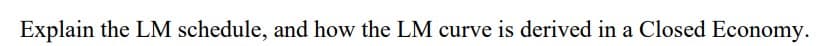 Explain the LM schedule, and how the LM curve is derived in a Closed Economy.
