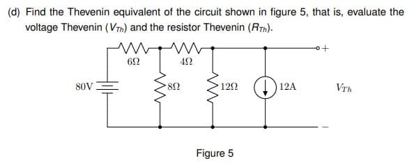 (d) Find the Thevenin equivalent of the circuit shown in figure 5, that is, evaluate the
voltage Thevenin (Vim) and the resistor Thevenin (RTn).
62
80V
82
12Ω
12A
VTh
Figure 5
