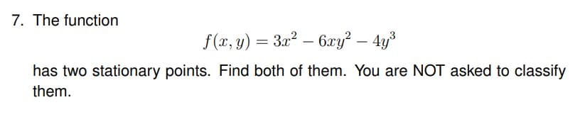 7. The function
f(x, y) = 3x² - 6xy² - 4y³
has two stationary points. Find both of them. You are NOT asked to classify
them.