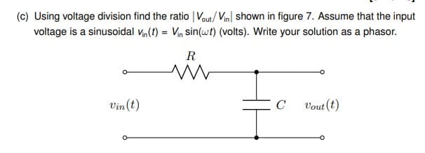 (c) Using voltage division find the ratio | Vout/ Vin| shown in figure 7. Assume that the input
voltage is a sinusoidal vn(t) = Vin sin(wt) (volts). Write your solution as a phasor.
R
Vin (t)
C
Vout (t)
