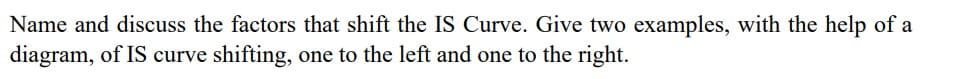 Name and discuss the factors that shift the IS Curve. Give two examples, with the help of a
diagram, of IS curve shifting, one to the left and one to the right.
