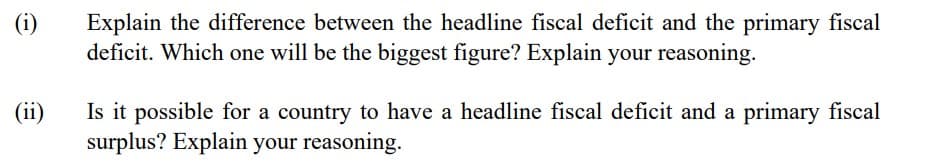 (i)
Explain the difference between the headline fiscal deficit and the primary fiscal
deficit. Which one will be the biggest figure? Explain your reasoning.
Is it possible for a country to have a headline fiscal deficit and a primary fiscal
surplus? Explain your reasoning.
(ii)
