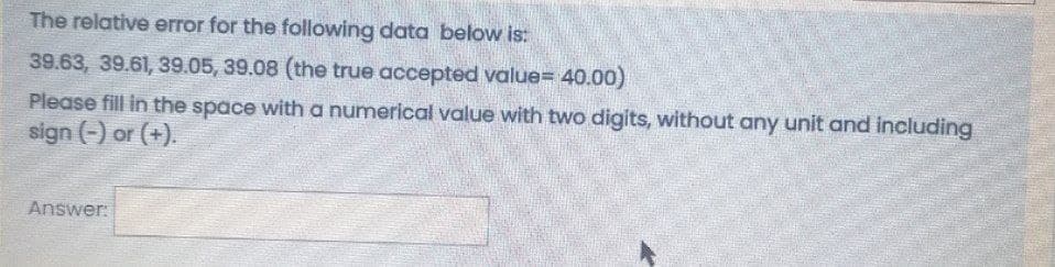 The relative error for the following data below is:
39.63, 39.61, 39.05, 39.08 (the true accepted value= 40.00)
Please fill in the space with a numerical value with two digits, without any unit and including
sign (-) or (+).
Answer:
