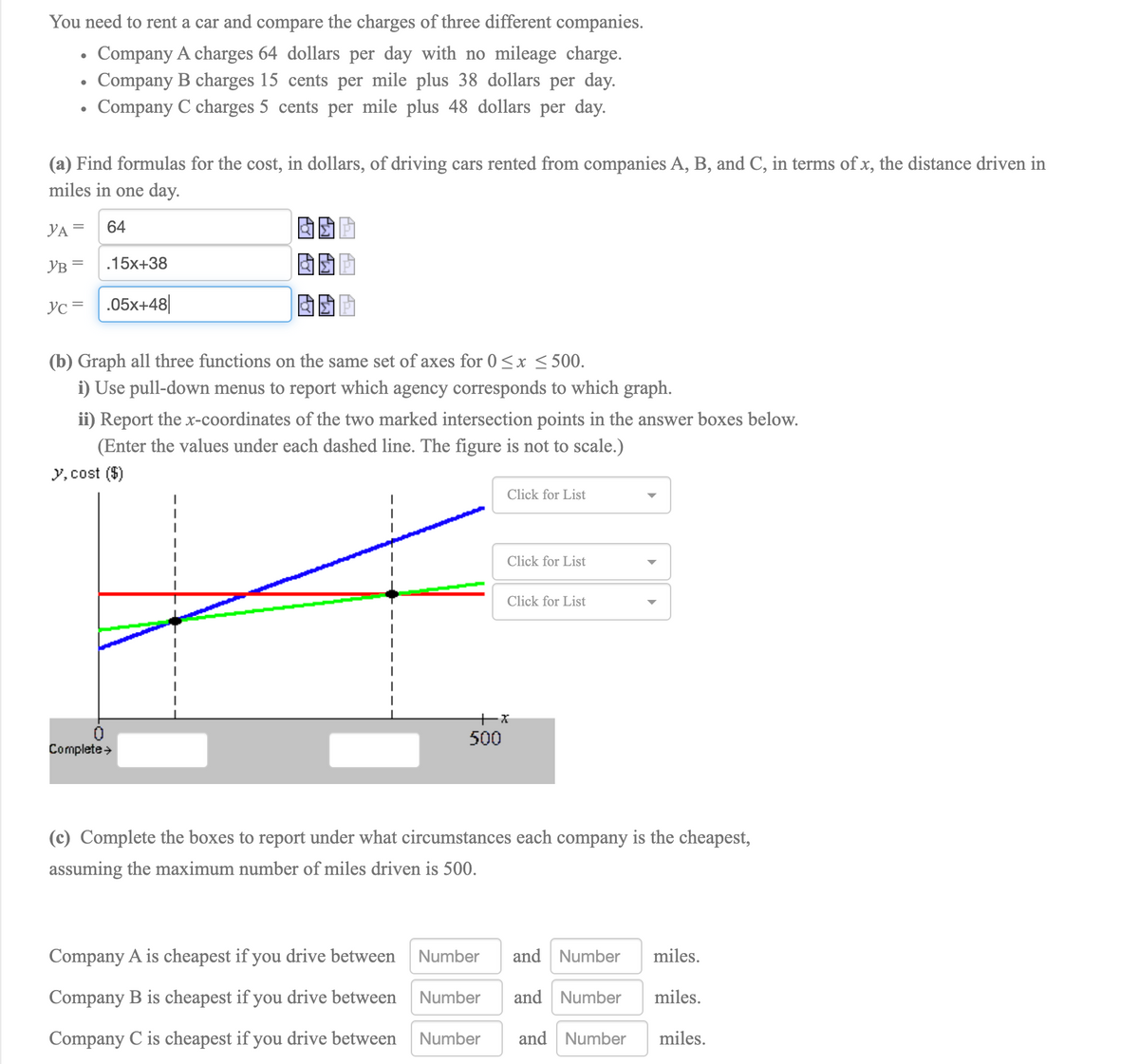 You need to rent a car and compare the charges of three different companies.
Company A charges 64 dollars per day with no mileage charge.
Company B charges 15 cents per mile plus 38 dollars per day.
Company C charges 5 cents per mile plus 48 dollars per day.
(a) Find formulas for the cost, in dollars, of driving cars rented from companies A, B, and C, in terms of x, the distance driven in
miles in one day.
YA =
64
YB =
.15x+38
Yc = .05x+48|
(b) Graph all three functions on the same set of axes for 0 <x < 500.
i) Use pull-down menus to report which agency corresponds to which graph.
ii) Report the x-coordinates of the two marked intersection points in the answer boxes below.
(Enter the values under each dashed line. The figure is not to scale.)
y, cost ($)
Click for List
Click for List
Click for List
500
Complete>
(c) Complete the boxes to report under what circumstances each company is the cheapest,
assuming the maximum number of miles driven is 500.
Company A is cheapest if you drive between
Number
and Number
miles.
Company B is cheapest if you drive between
Number
and Number
miles.
Company C is cheapest if you drive between
Number
and Number
miles.
