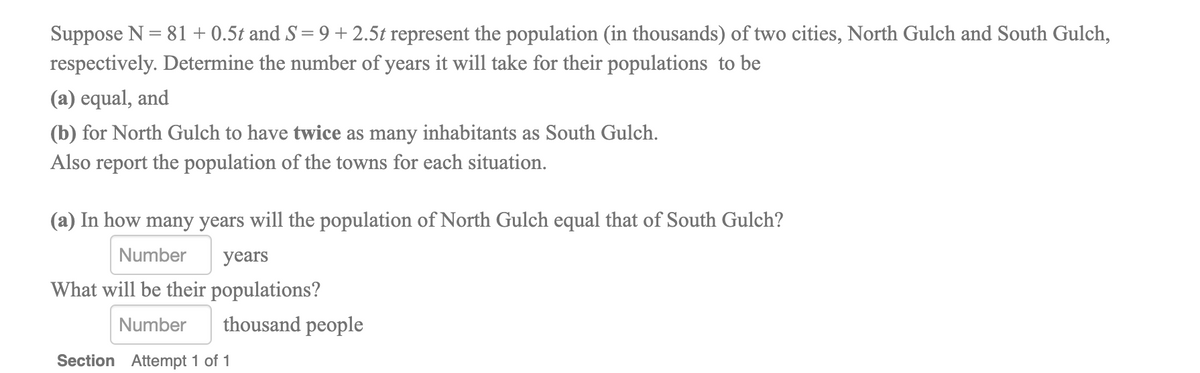 Suppose N = 81+ 0.5t and S = 9 + 2.5t represent the population (in thousands) of two cities, North Gulch and South Gulch,
respectively. Determine the number of years it will take for their populations to be
(a) equal, and
(b) for North Gulch to have twice as many inhabitants as South Gulch.
Also report the population of the towns for each situation.
(a) In how many years will the population of North Gulch equal that of South Gulch?
Number
years
What will be their populations?
Number
thousand people
Section Attempt 1 of 1
