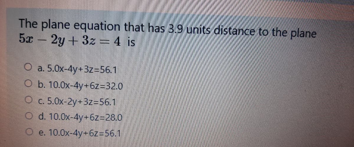 The plane equation that has 3.9 units distance to the plane
5x -
2y +3z = 4 is
O a. 5.0x-4y+3z=56.1
O b. 10.0x-4y+6z=32.0
O c. 5.0x-2y+3z=56.1
O d. 10.0x-4y+6z=28.0
O e. 10.0x-4y+6z=56.1
