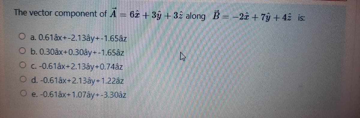 The vector component of A = 62 + 3ŷ + 32 along B=-22 +79 + 42 is:
O a. 0.61âx+-213ây+-1.65âz
O b. 0.30âx+0.30ây+-1.65az
O c.-0.61âx+2.13ây+0.74âz
O d. -0.61âx+2.13ây+1.22az
O e. -0.61âx+1.07ay+-3.30åz
