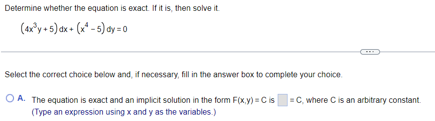 Determine whether the equation is exact. If it is, then solve it.
(4x³y + 5) dx + (x4-5) dy = 0
Select the correct choice below and, if necessary, fill in the answer box to complete your choice.
OA. The equation is exact and an implicit solution in the form F(x,y) = C is
(Type an expression using x and y as the variables.)
= C, where C is an arbitrary constant.