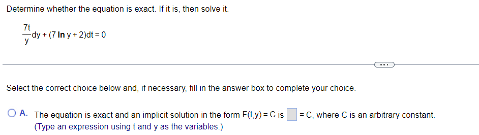 **Determine whether the equation is exact. If it is, then solve it.**

\[
\frac{7t}{y} dy + (7 \ln y + 2) dt = 0
\]

---

**Select the correct choice below and, if necessary, fill in the answer box to complete your choice.**

- A. The equation is exact and an implicit solution in the form \(F(t,y) = C\) is \( \boxed{\text{ }} \), where \(C\) is an arbitrary constant.  
  (Type an expression using \(t\) and \(y\) as the variables.)