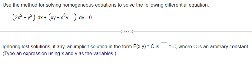 Use the method for solving homogeneous equations to solve the following differential equation.
(2x² - y²) dx + (xy - x³y¯¹) dy=0
Ignoring lost solutions, if any, an implicit solution in the form F(x,y)=C is = C, where C is an arbitrary constant.
(Type an expression using x and y as the variables.)