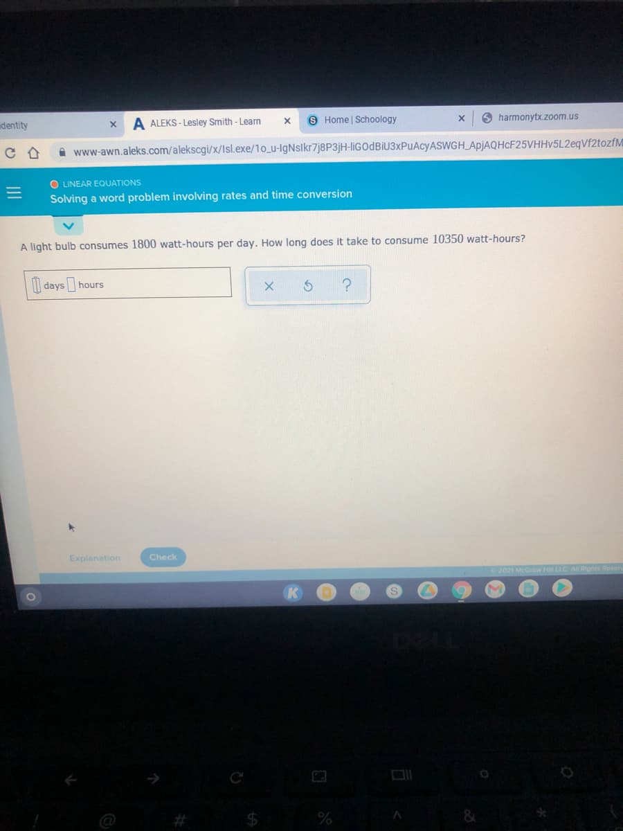 8 Home | Schoology
O harmonytx.zoom.us
dentity
A ALEKS - Lesley Smith - Learn
A www-awn.aleks.com/alekscgi/x/Isl.exe/10_u-lgNslkr7j8P3jH-liGOdBIU3xPuAcyASWGH_ApjAQHcF25VHHv5L2eqVf2tozfM
O LINEAR EQUATIONS
Solving a word problem involving rates and time conversion
A light bulb consumes 1800 watt-hours per day. How long does it take to consume 10350 watt-hours?
| days hours
Explanation
Check
2021 McGraw Hill LLC All Rights R
24
II
