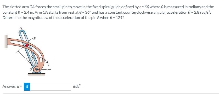 The slotted arm OA forces the small pin to move in the fixed spiral guide defined by r = Ke where e is measured in radians and the
constant K = 2.4 m. Arm OA starts from rest at e = 36° and has a constant counterclockwise angular acceleration 0 = 2.8 rad/s?.
Determine the magnitude a of the acceleration of the pin P when e = 129°.
Answer: a =
m/s2
