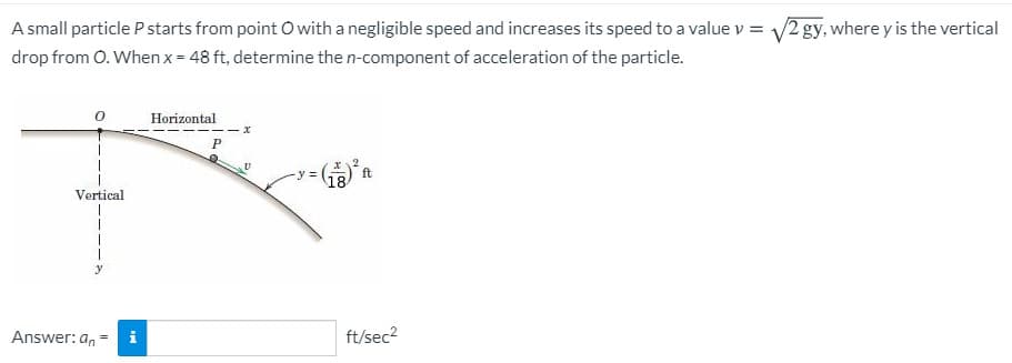 A small particle P starts from point O with a negligible speed and increases its speed to a value v = 2 gy, where y is the vertical
drop from 0. When x = 48 ft, determine the n-component of acceleration of the particle.
Horizontal
P
y%3D
ft
18
Vertical
Answer: an
ft/sec2
%3D
