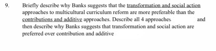 **Question 9:**

Briefly describe why Banks suggests that the **transformation and social action** approaches to multicultural curriculum reform are more preferable than the **contributions and additive** approaches. Describe all 4 approaches and then describe why Banks suggests that transformation and social action are preferred over contribution and additive.