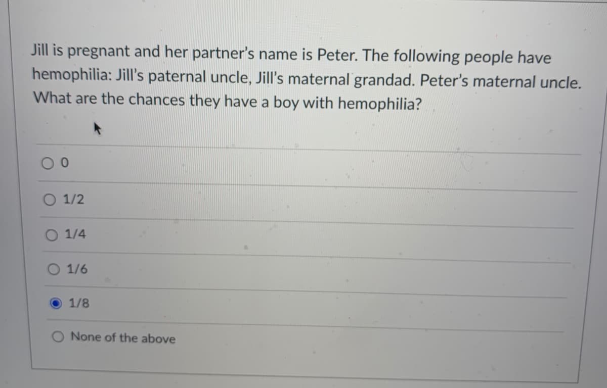 Jill is pregnant and her partner's name is Peter. The following people have
hemophilia: Jill's paternal uncle, Jill's maternal grandad. Peter's maternal uncle.
What are the chances they have a boy with hemophilia?
O 1/2
1/4
O 1/6
1/8
O None of the above
