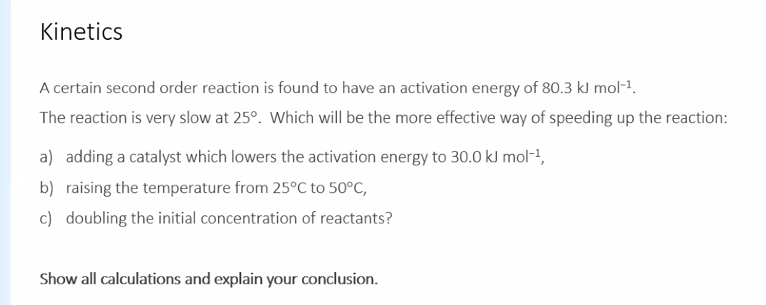 Kinetics
A certain second order reaction is found to have an activation energy of 80.3 kJ mol-1.
The reaction is very slow at 25°. Which will be the more effective way of speeding up the reaction:
a) adding a catalyst which lowers the activation energy to 30.0 kJ mol-1,
b) raising the temperature from 25°C to 50°C,
c) doubling the initial concentration of reactants?
Show all calculations and explain your conclusion.
