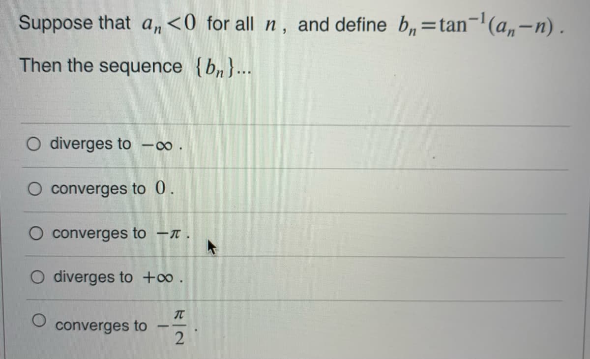 Suppose that a,<0 for all n, and define b,=tan¬'(a,-n).
%3D
Then the sequence {b„}.…..
O diverges to
converges to 0.
converges to -T.
O diverges to +o.
converges to
