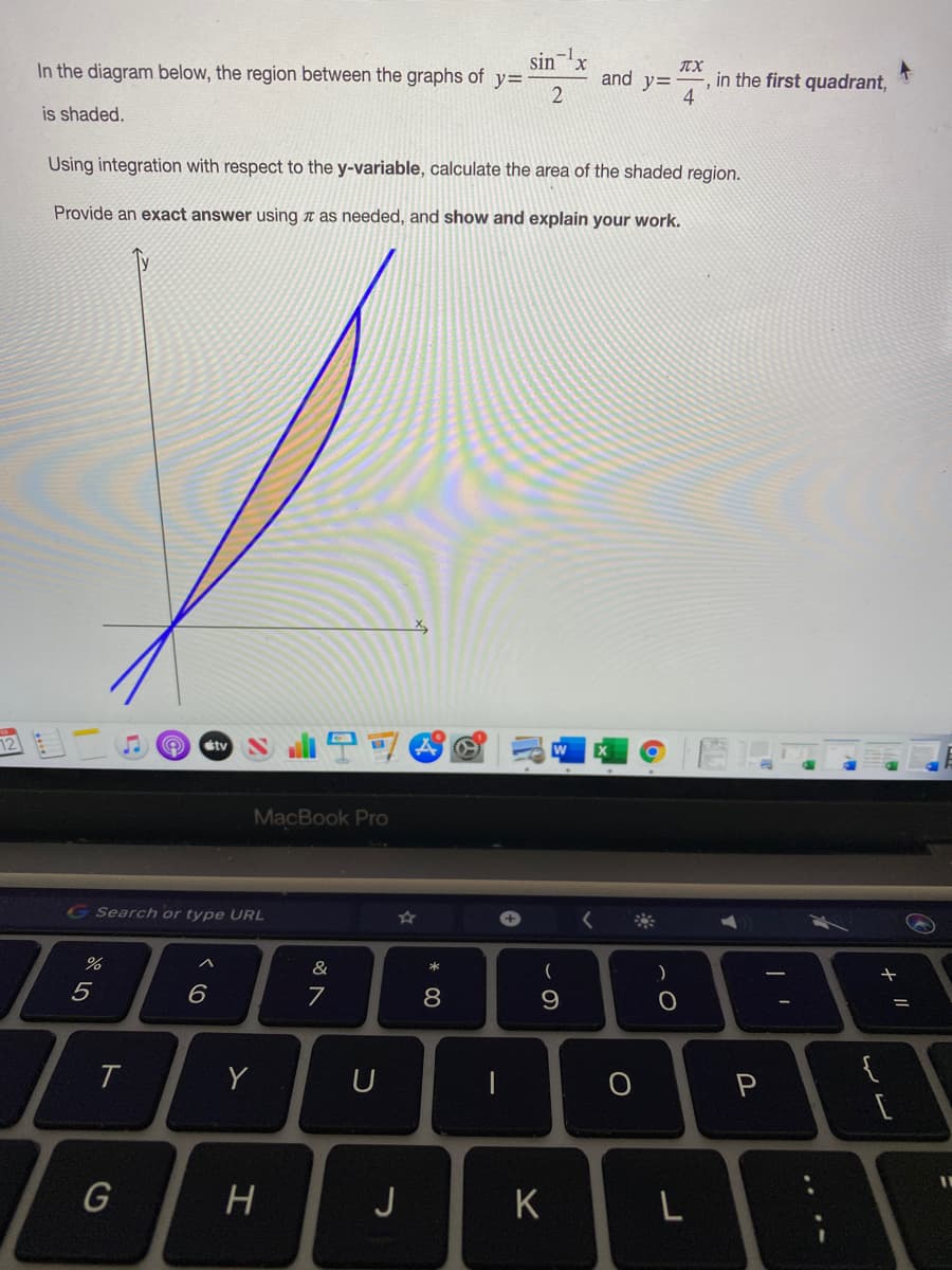 sin
In the diagram below, the region between the graphs of y=
TX
and y=
in the first quadrant,
is shaded.
Using integration with respect to the y-variable, calculate the area of the shaded region.
Provide an exact answer using n as needed, and show and explain your work.
12
étv
MacBook Pro
GSearch or type URL
&
(
)
5
8
Y
U
{
P
J
K
L
ト
