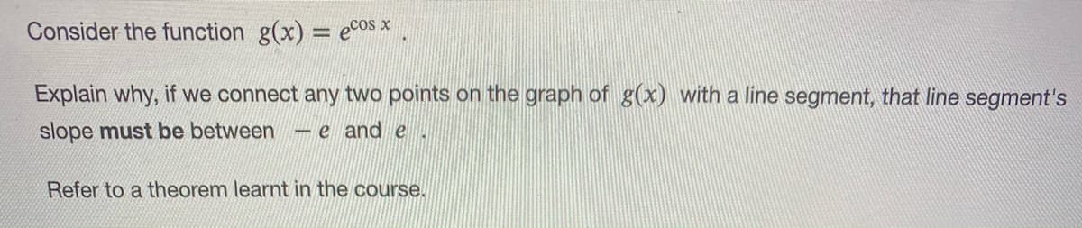 Consider the function g(x) = e°os x
Explain why, if we connect any two points on the graph of g(x) with a line segment, that line segment's
slope must be between
-e and e.
Refer to a theorem learnt in the course.
