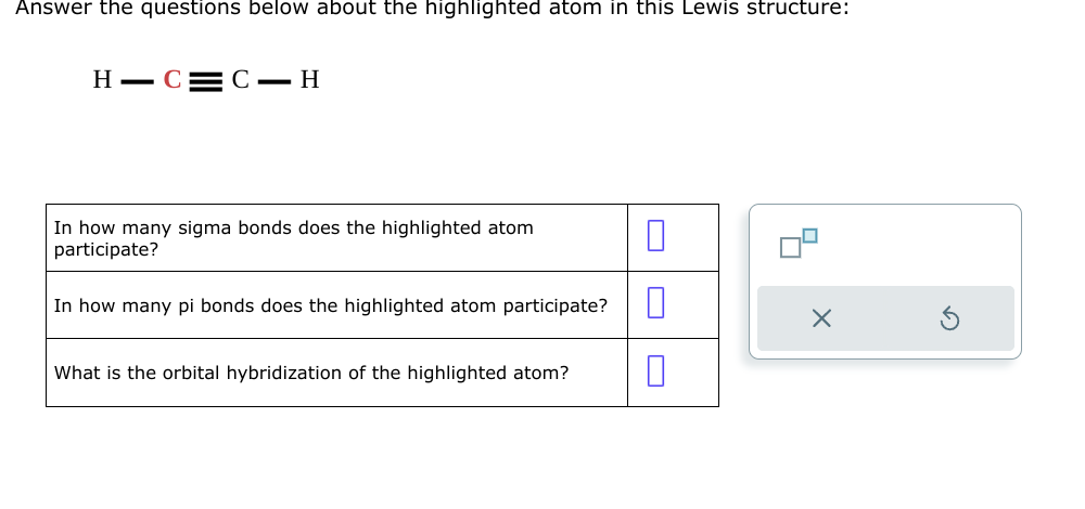 Answer the questions below about the highlighted atom in this Lewis structure:
H-C=C-H
In how many sigma bonds does the highlighted atom
participate?
In how many pi bonds does the highlighted atom participate? 0
0
What is the orbital hybridization of the highlighted atom?
X