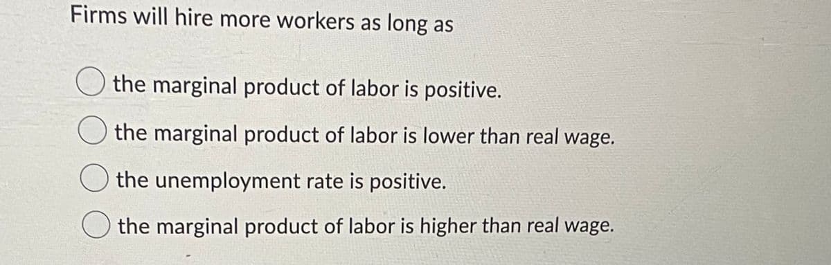 Firms will hire more workers as long as
the marginal product of labor is positive.
the marginal product of labor is lower than real wage.
the unemployment rate is positive.
the marginal product of labor is higher than real wage.
