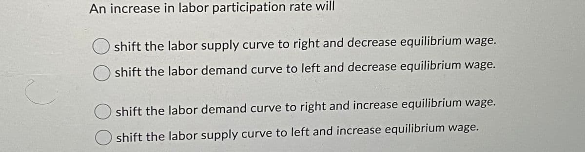 An increase in labor participation rate will
shift the labor supply curve to right and decrease equilibrium wage.
shift the labor demand curve to left and decrease equilibrium wage.
shift the labor demand curve to right and increase equilibrium wage.
shift the labor supply curve to left and increase equilibrium wage.
