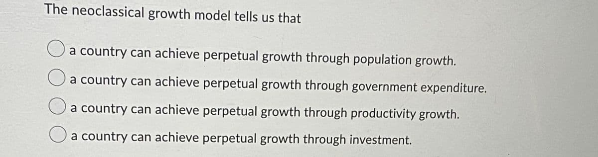 The neoclassical growth model tells us that
Oa country can achieve perpetual growth through population growth.
a country can achieve perpetual growth through government expenditure.
a country can achieve perpetual growth through productivity growth.
O a country can achieve perpetual growth through investment.
