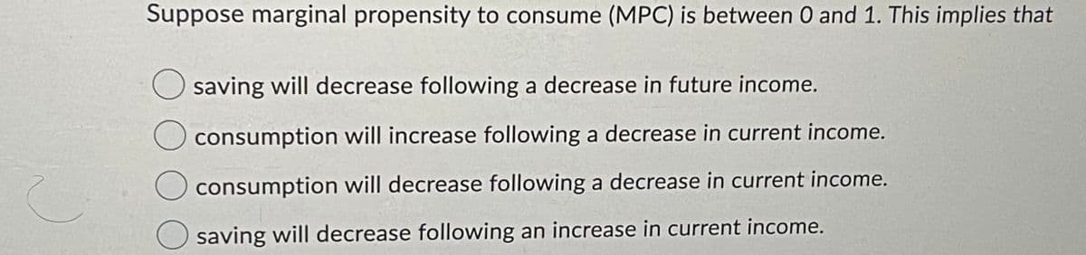 Suppose marginal propensity to consume (MPC) is between 0 and 1. This implies that
saving will decrease following a decrease in future income.
consumption will increase following a decrease in current income.
consumption will decrease following a decrease in current income.
saving will decrease following an increase in current income.
