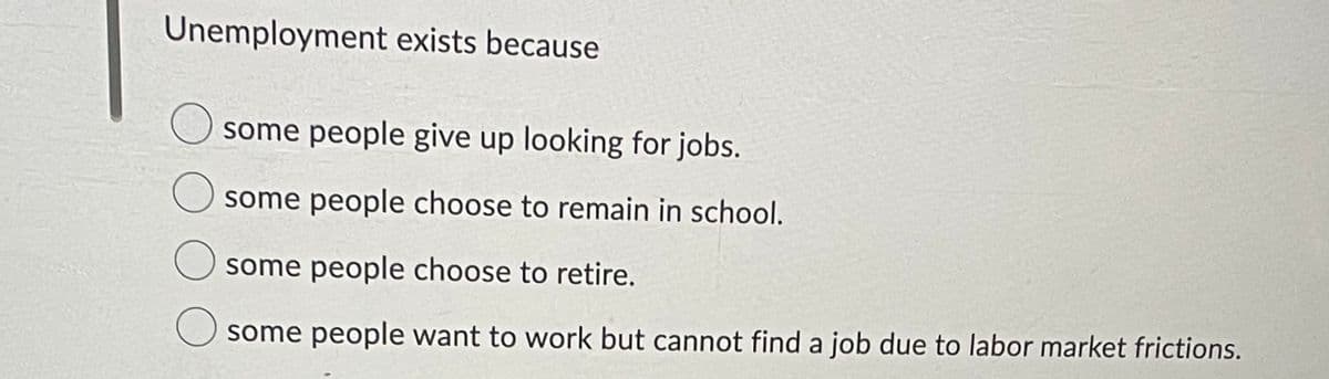 Unemployment exists because
some people give up looking for jobs.
some people choose to remain in school.
some people choose to retire.
some people want to work but cannot find a job due to labor market frictions.
