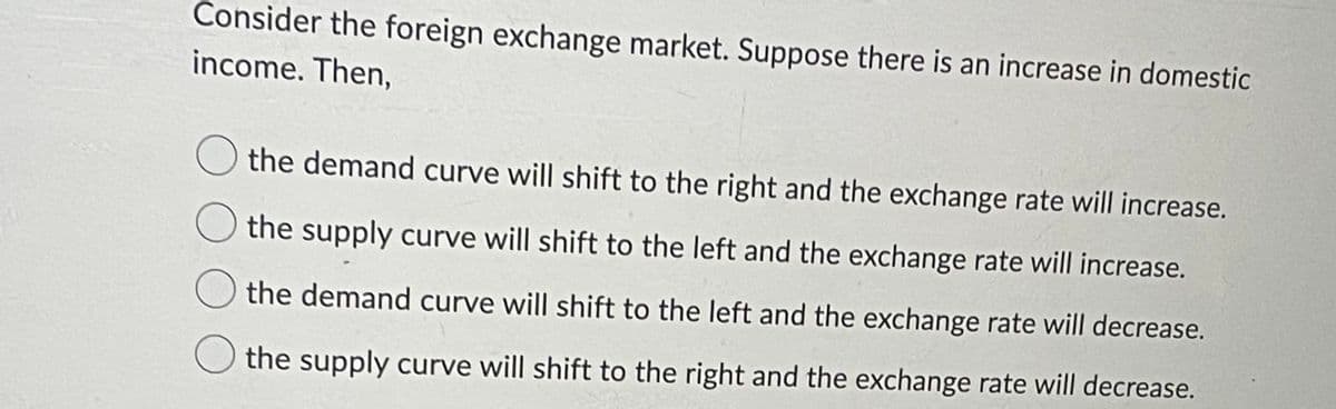 Consider the foreign exchange market. Suppose there is an increase in domestic
income. Then,
the demand curve will shift to the right and the exchange rate will increase.
the supply curve will shift to the left and the exchange rate will increase.
the demand curve will shift to the left and the exchange rate will decrease.
the supply curve will shift to the right and the exchange rate will decrease.
