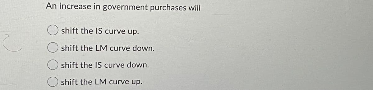 An increase in government purchases will
shift the IS curve up.
shift the LM curve down.
shift the IS curve down.
O shift the LM curve up.
