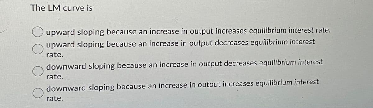 The LM curve is
upward sloping because an increase in output increases equilibrium interest rate.
upward sloping because an increase in output decreases equilibrium interest
rate.
downward sloping because an increase in output decreases equilibrium interest
rate.
downward sloping because an increase in output increases equilibrium interest
rate.
