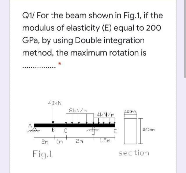 Q1/ For the beam shown in Fig.1, if the
modulus of elasticity (E) equal to 200
GPa, by using Double integration
method, the maximum rotation is
40KN
8kN/m
12 Orm
4kN/m
A
B C
E
240Mm
+
2m
1m
2m
1.5m
Fig.1
section
