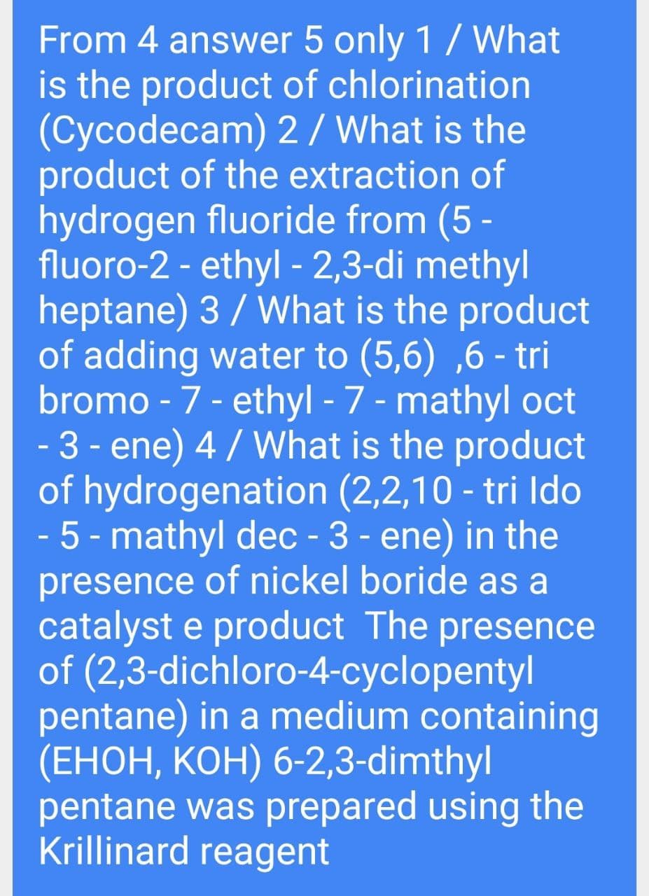 From 4 answer 5 only 1/ What
is the product of chlorination
(Cycodecam) 2/ What is the
product of the extraction of
hydrogen fluoride from (5 -
fluoro-2 - ethyl - 2,3-di methyl
heptane) 3 / What is the product
of adding water to (5,6) ,6 - tri
bromo - 7 - ethyl - 7 - mathyl oct
- 3 - ene) 4 / What is the product
of hydrogenation (2,2,10 - tri Ido
5 - mathyl dec - 3 - ene) in the
presence of nickel boride as a
catalyst e product The presence
of (2,3-dichloro-4-cyclopentyl
pentane) in a medium containing
(ЕНОН, КОН) 6-2,3-dimthyl
pentane was prepared using the
Krillinard reagent
