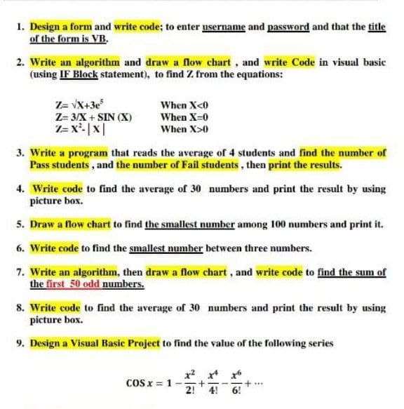 1. Design a form and write code; to enter username and password and that the title
of the form is VB.
2. Write an algorithm and draw a flow chart, and write Code in visual basic
(using IF Block statement), to find Z from the equations:
Z= vX+3e
Z= 3/X + SIN (X)
1= x'-|x|
When X<0
When X-0
When X>0
3. Write a program that reads the average of 4 students and find the number of
Pass students , and the number of Fail students , then print the results.
4. Write code to find the average of 30 numbers and print the result by using
picture box.
5. Draw a flow chart to find the smallest number among 100 numbers and print it.
6. Write code to find the smallest number between three numbers.
7. Write an algorithm, then draw a flow chart, and write code to find the sum of
the first 50 odd numbers.
8. Write code to find the average of 30 numbers and print the result by using
picture box.
9. Design a Visual Basic Project to find the value of the following series
CoS x = 1-
...
4!
6!
