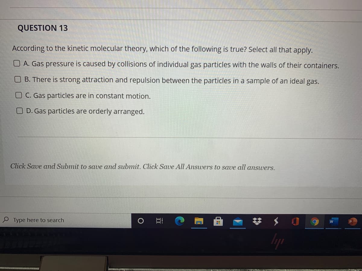 QUESTION 13
According to the kinetic molecular theory, which of the following is true? Select all that apply.
O A. Gas pressure is caused by collisions of individual gas particles with the walls of their containers.
B. There is strong attraction and repulsion between the particles in a sample of an ideal gas.
O C. Gas particles are in constant motion.
O D. Gas particles are orderly arranged.
Click Save and Submit to save and submit. Click Save All Answers to save all answers.
P Type here to search
