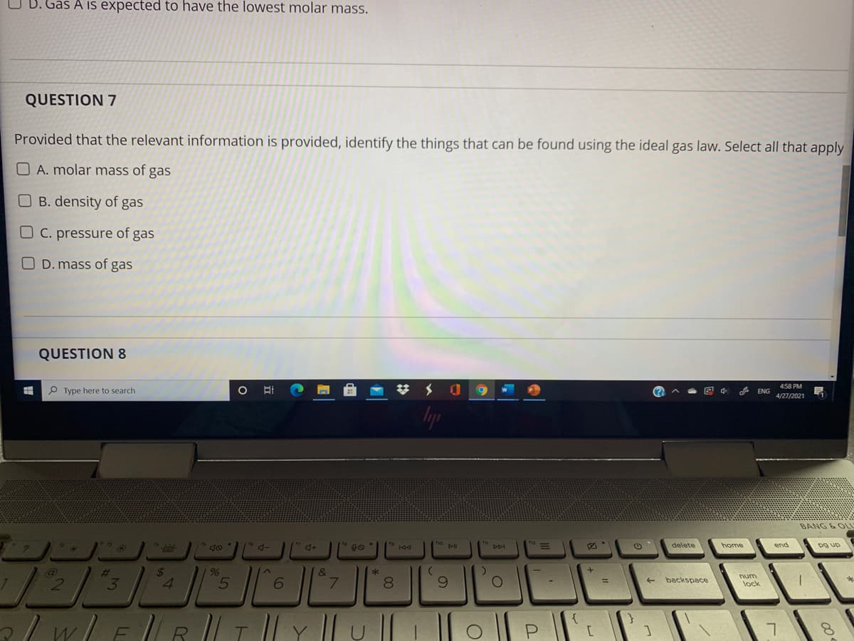 D. Gas A is expected to have the lowest molar mass.
QUESTION 7
Provided that the relevant information is provided, identify the things that can be found using the ideal gas law. Select all that apply
O A. molar mass of gas
OB. density of gas
O C. pressure of gas
O D. mass of gas
QUESTION 8
4:58 PM
P Type here to search
4/27/2021
lyp
BANG & OLL
4-
ho ll
delete
home
end
pg up
DDI
%23
24
&
7.
8.
6.
num
lock
3
4.
6.
backspace
%3D
/w/ER ||I || Y || u
o ||P
