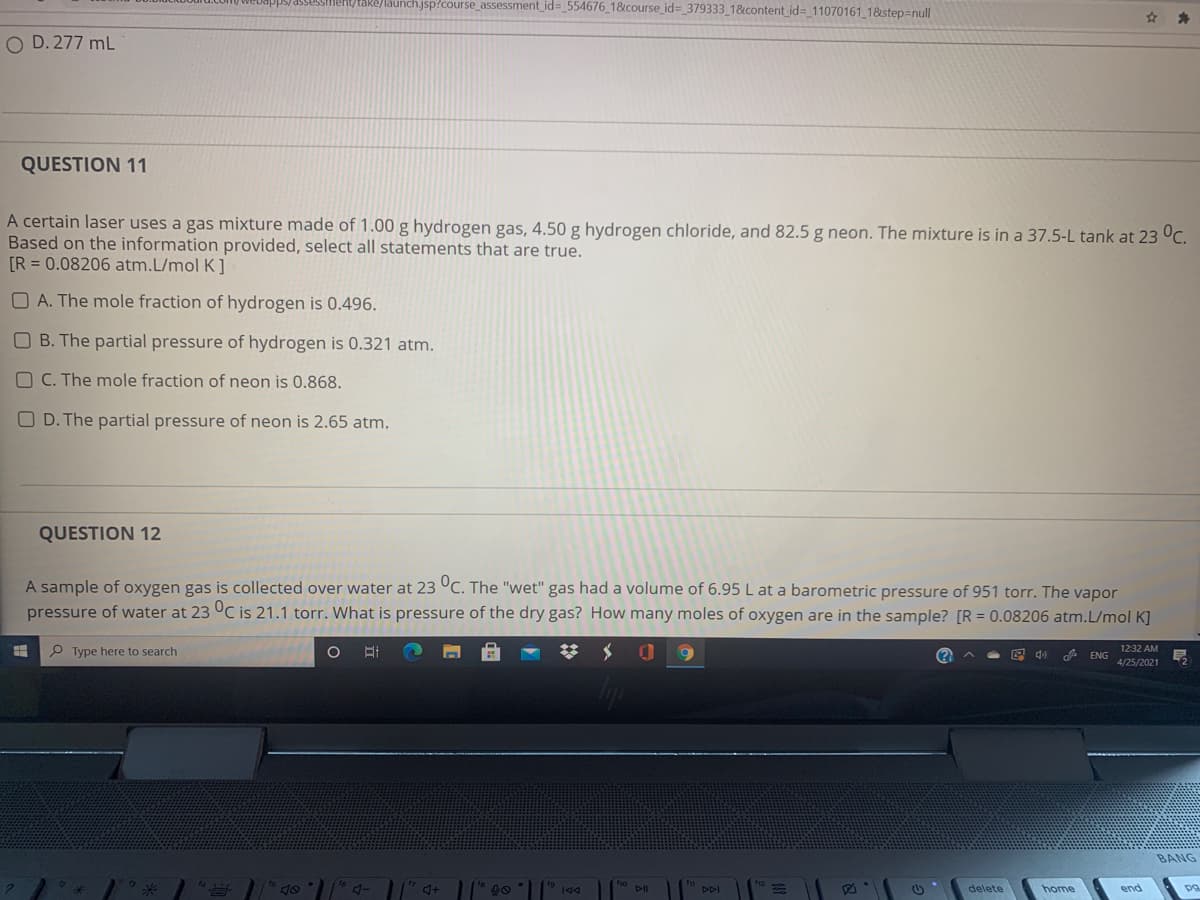 /take/launch.jsp?course_assessment_id= 554676_1&course_id%3 379333 1&content id%3 11070161 1&step=null
O D. 277 mL
QUESTION 11
A certain laser uses a gas mixture made of 1.00 g hydrogen gas, 4.50 g hydrogen chloride, and 82.5 g neon. The mixture is in a 37.5-L tank at 23 °C.
Based on the information provided, select all statements that are true.
[R = 0.08206 atm.L/mol K ]
O A. The mole fraction of hydrogen is 0.496.
O B. The partial pressure of hydrogen is 0.321 atm.
O C. The mole fraction of neon is 0.868.
O D. The partial pressure of neon is 2.65 atm.
QUESTION 12
A sample of oxygen gas is collected over water at 23 °C. The "wet" gas had a volume of 6.95 L at a barometric pressure of 951 torr. The vapor
pressure of water at 23 °C is 21.1 torr. What is pressure of the dry gas? How many moles of oxygen are in the sample? [R = 0.08206 atm.L/mol K]
P Type here to search
A ENG
1232 AM
S 会
4/25/2021
BANG
DII
DDI
delete
home
end
