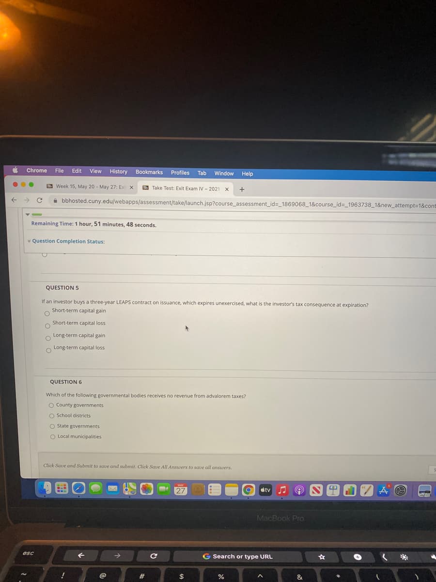 Chrome
File
Edit View History
Bookmarks Profiles Tab
Window
Help
E Week 15, May 20 - May 27: Exi x
B Take Test: Exit Exam IV - 2021 x
+
i bbhosted.cuny.edu/webapps/assessment/take/launch.jsp?course_assessment_id=_1869068_1&course_id%=_1963738_1&new_attempt=1&cont
Remaining Time: 1 hour, 51 minutes, 48 seconds.
* Question Completion Status:
QUESTION 5
If an investor buys a three-year LEAPS contract on issuance, which expires unexercised, what is the investor's tax consequence at expiration?
Short-term capital gain
Short-term capital loss
O Long-term capital gain
Long-term capital loss
QUESTION 6
Which of the following governmental bodies receives no revenue from advalorem taxes?
O County governments
O School districts
O State governments
O Local municipalities
Click Save and Submit to save and submit. Click Save All Answers to save all answers.
MAY
27
tv
MacBook Pro
esc
->
G Search or type URL
+)
!
@
23
$
%
&
