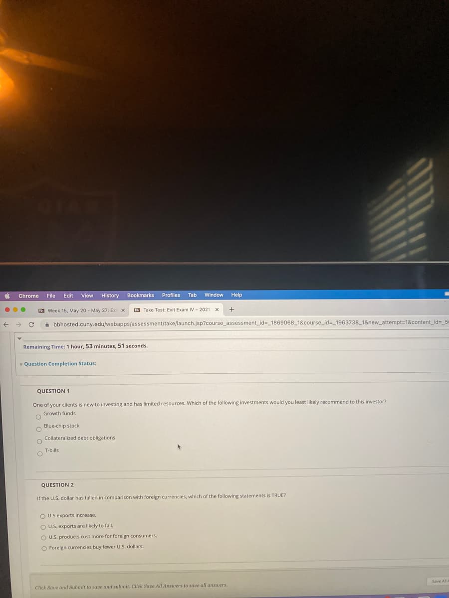 Chrome
File
Edit
View History
Bookmarks
Profiles
Tab
Window
Help
B Week 15, May 20 - May 27: Exi x
D Take Test: Exit Exam IV - 2021
A bbhosted.cuny.edu/webapps/assessment/take/launch.jsp?course_assessment_id=_1869068 1&course_id=_1963738_1&new_attempt=1&content_id=_5
Remaining Time: 1 hour, 53 minutes, 51 seconds.
* Question Completion Status:
QUESTION 1
One of your clients is new to investing and has limited resources. Which of the following investments would you least likely recommend to this investor?
Growth funds
Blue-chip stock:
Collateralized debt obligations
T-bills
QUESTION 2
If the U.S. dollar has fallen in comparison with foreign currencies, which of the following statements is TRUE?
O U.S exports increase.
O U.S. exports are likely to fall.
O U.S. products cost more for foreign consumers.
O Foreign currencies buy fewer U.S. dollars.
Save All
Click Save and Submit to save and submit. Click Save All Answers to save all answers.
